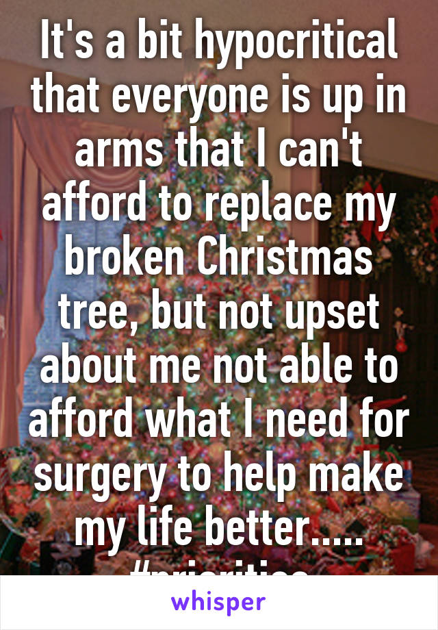 It's a bit hypocritical that everyone is up in arms that I can't afford to replace my broken Christmas tree, but not upset about me not able to afford what I need for surgery to help make my life better..... #priorities