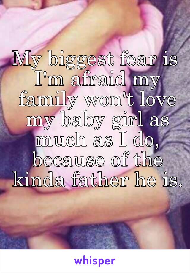 My biggest fear is I'm afraid my family won't love my baby girl as much as I do, because of the kinda father he is.

