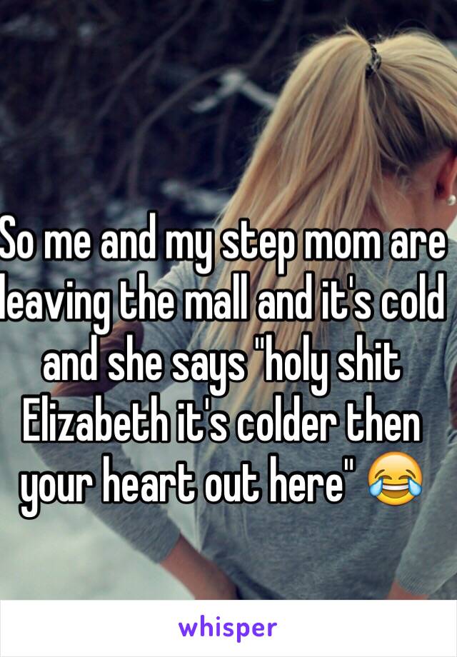 So me and my step mom are leaving the mall and it's cold and she says "holy shit Elizabeth it's colder then your heart out here" 😂