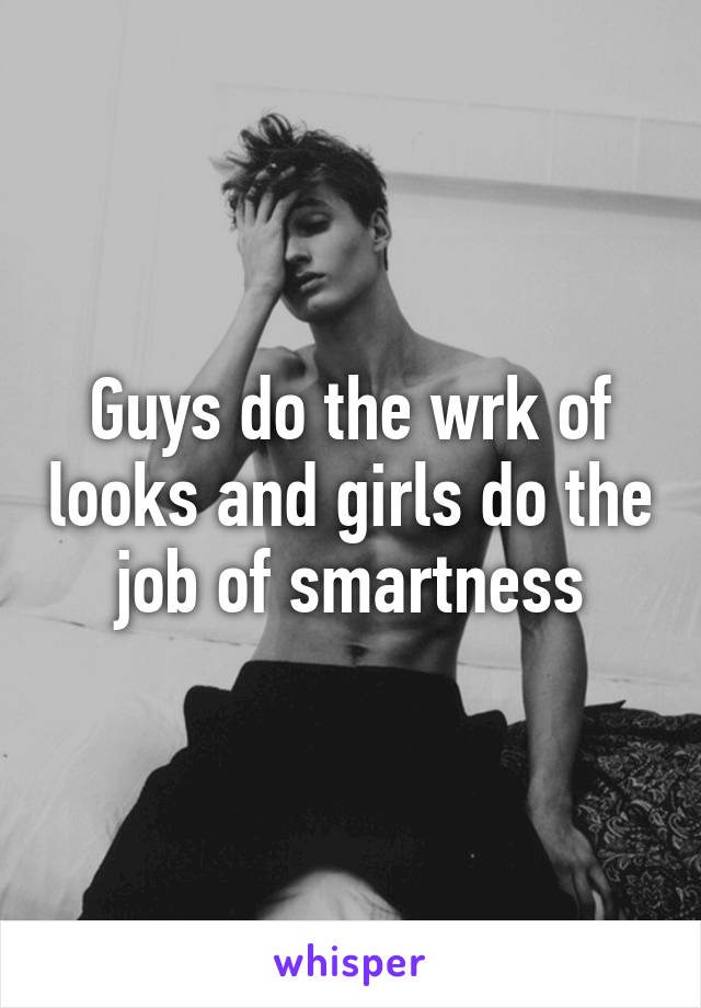 Guys do the wrk of looks and girls do the job of smartness