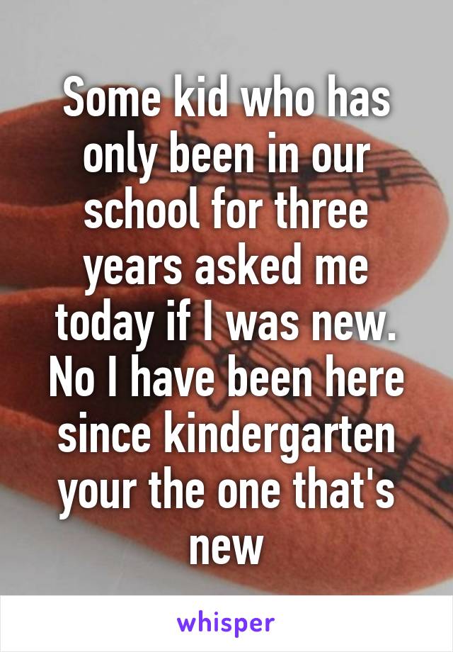 Some kid who has only been in our school for three years asked me today if I was new. No I have been here since kindergarten your the one that's new