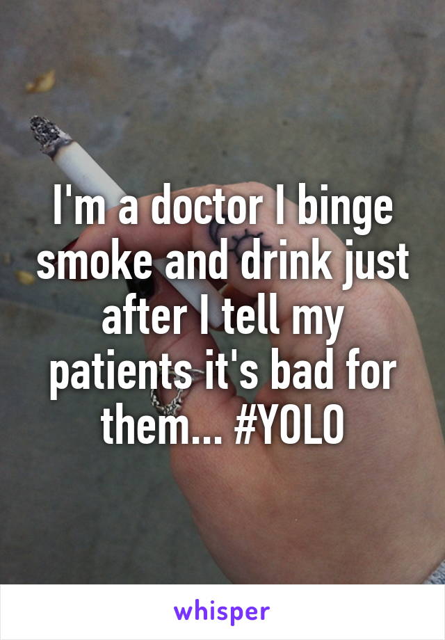I'm a doctor I binge smoke and drink just after I tell my patients it's bad for them... #YOLO