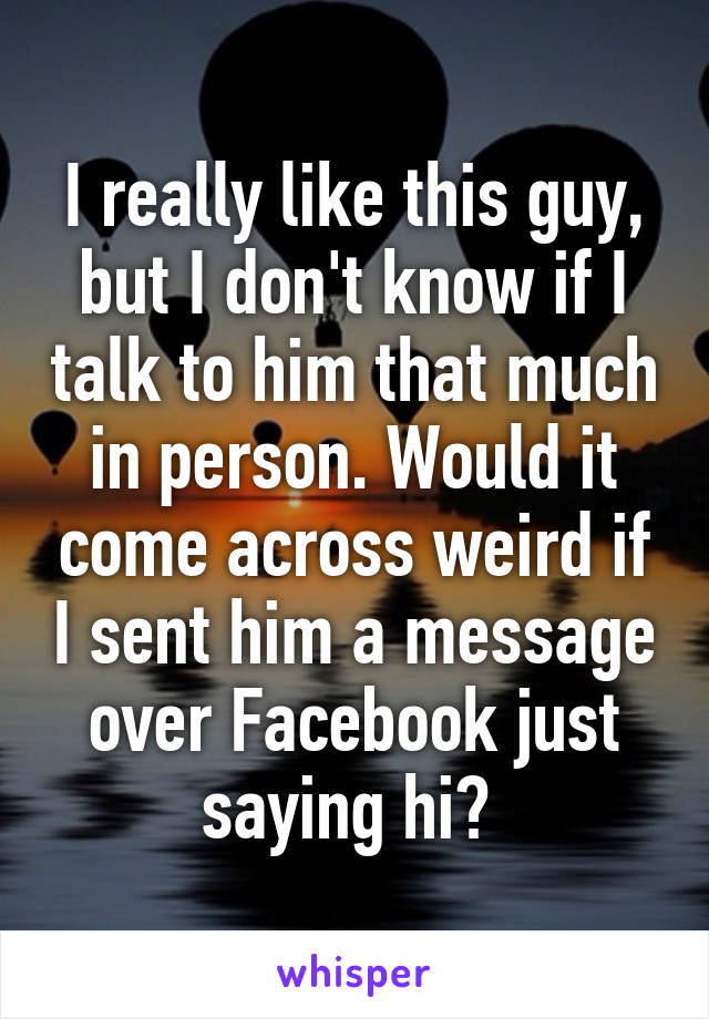I really like this guy, but I don't know if I talk to him that much in person. Would it come across weird if I sent him a message over Facebook just saying hi? 