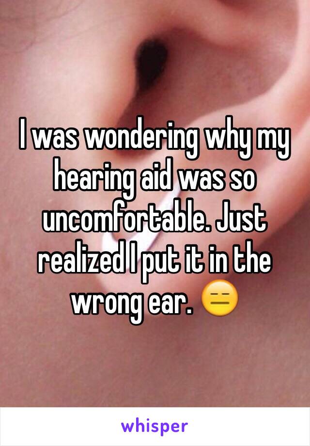 I was wondering why my hearing aid was so uncomfortable. Just realized I put it in the wrong ear. 😑