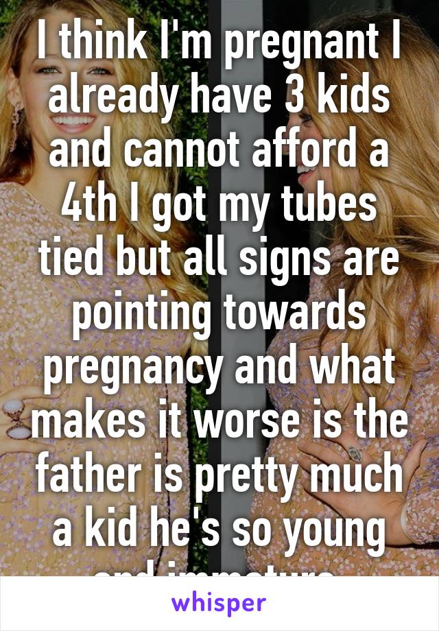 I think I'm pregnant I already have 3 kids and cannot afford a 4th I got my tubes tied but all signs are pointing towards pregnancy and what makes it worse is the father is pretty much a kid he's so young and immature 