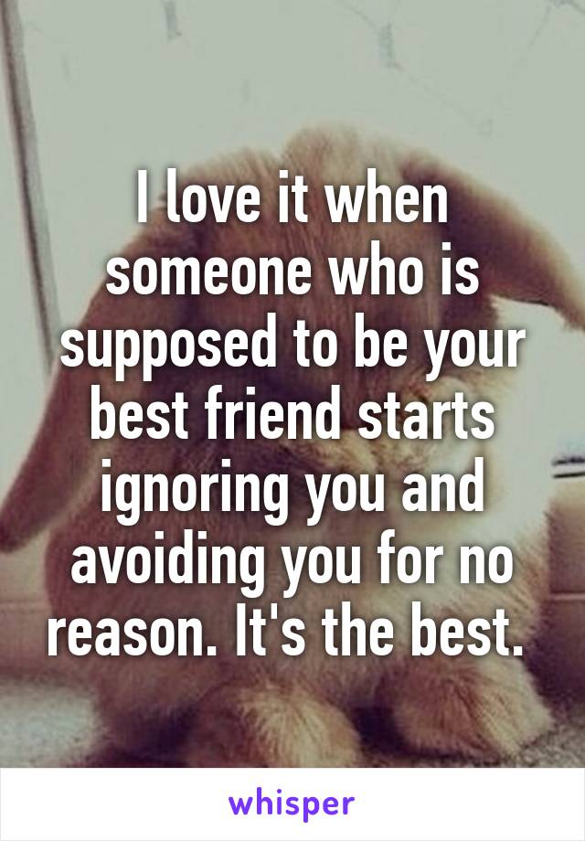 I love it when someone who is supposed to be your best friend starts ignoring you and avoiding you for no reason. It's the best. 