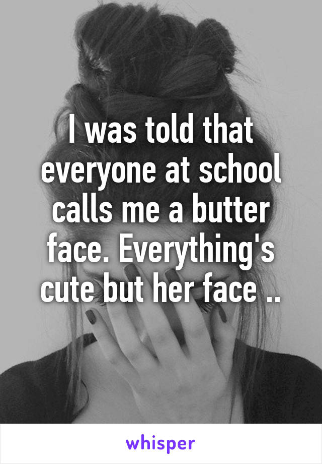 I was told that everyone at school calls me a butter face. Everything's cute but her face ..
