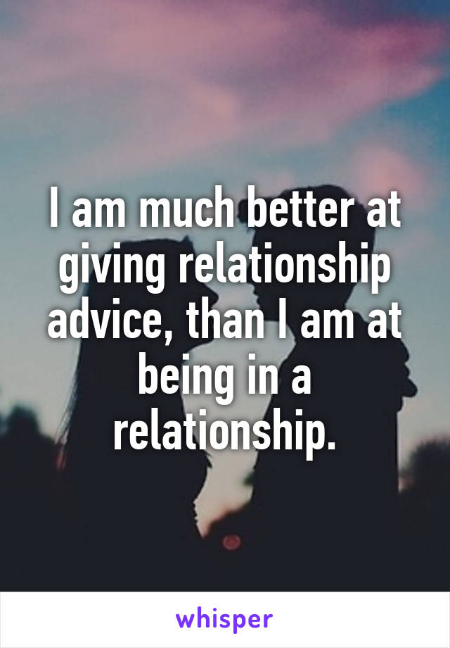 I am much better at giving relationship advice, than I am at being in a relationship.