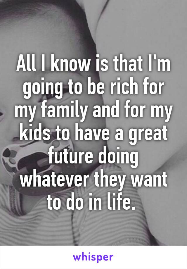 All I know is that I'm going to be rich for my family and for my kids to have a great future doing whatever they want to do in life. 
