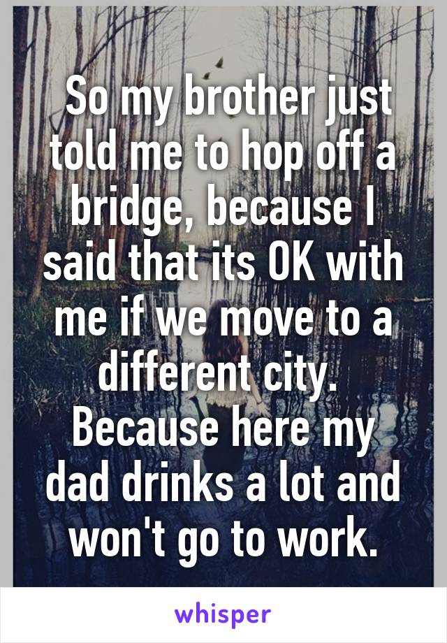  So my brother just told me to hop off a bridge, because I said that its OK with me if we move to a different city. 
Because here my dad drinks a lot and won't go to work.