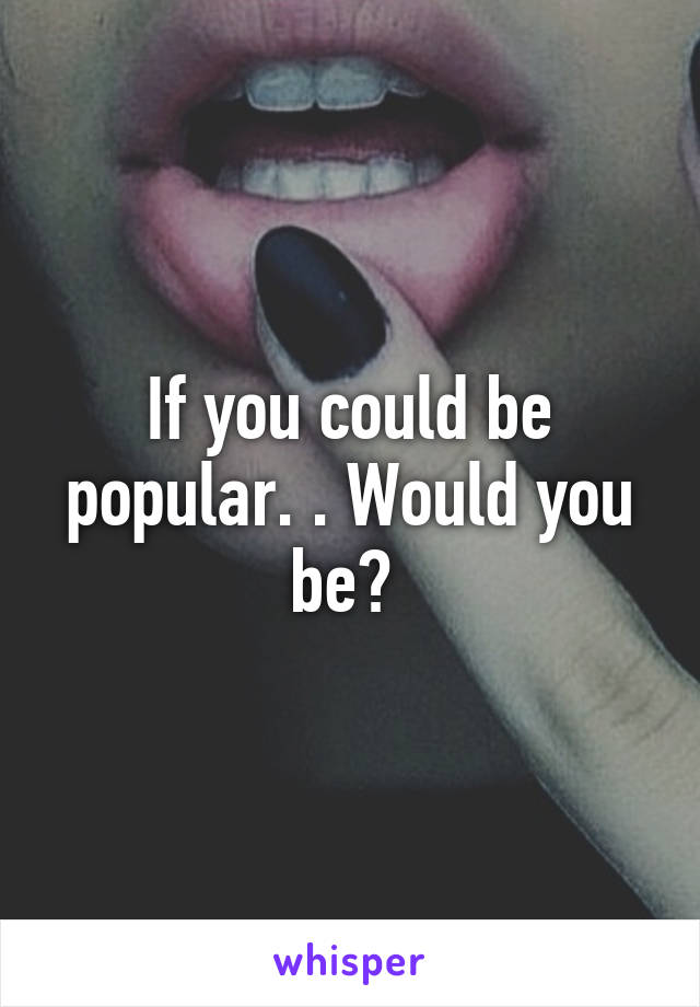 If you could be popular. . Would you be? 