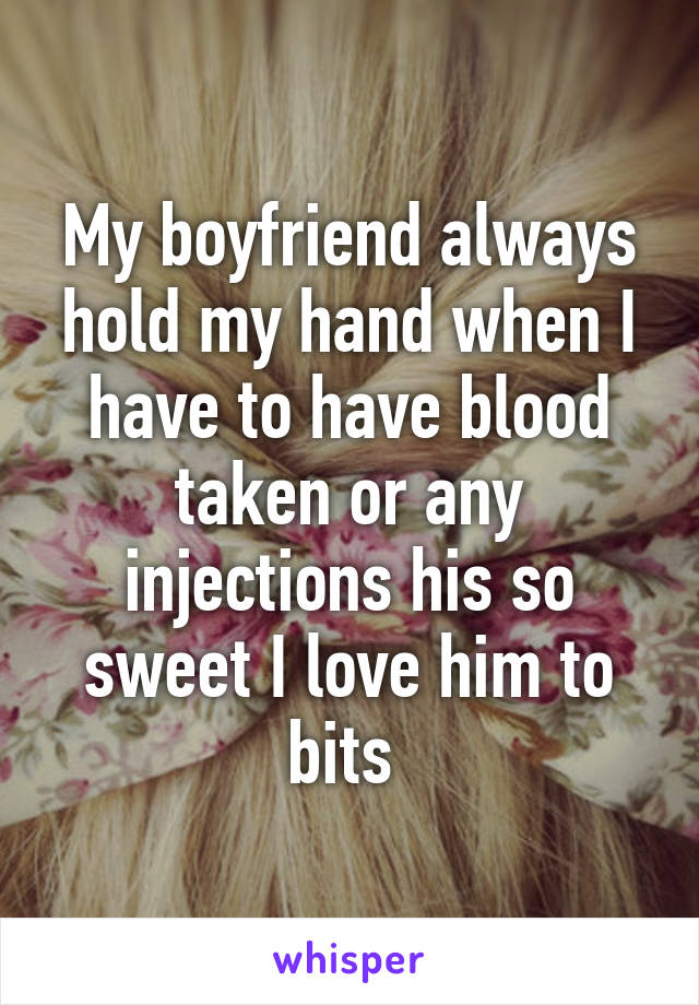 My boyfriend always hold my hand when I have to have blood taken or any injections his so sweet I love him to bits 