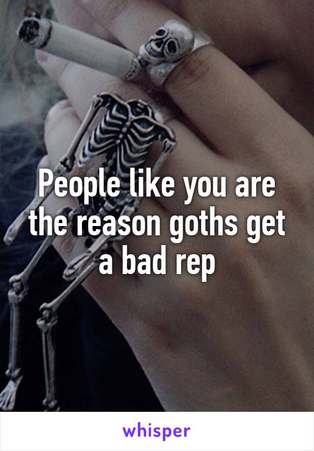 People like you are the reason goths get a bad rep