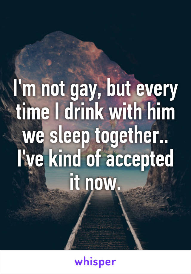 I'm not gay, but every time I drink with him we sleep together.. I've kind of accepted it now.