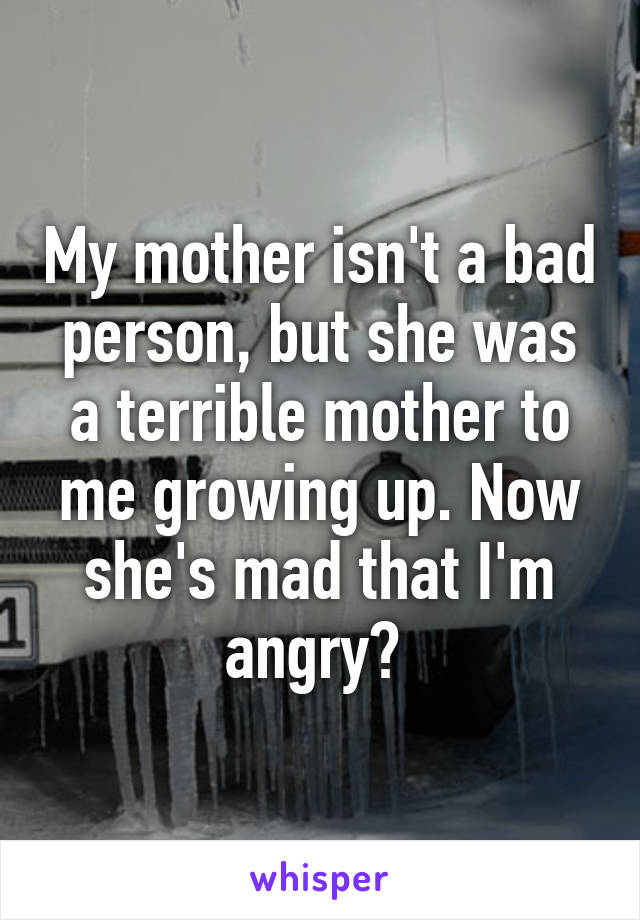 My mother isn't a bad person, but she was a terrible mother to me growing up. Now she's mad that I'm angry? 