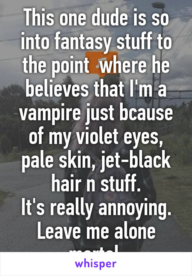 This one dude is so into fantasy stuff to the point  where he believes that I'm a vampire just bcause of my violet eyes, pale skin, jet-black hair n stuff.
It's really annoying. Leave me alone mortal.