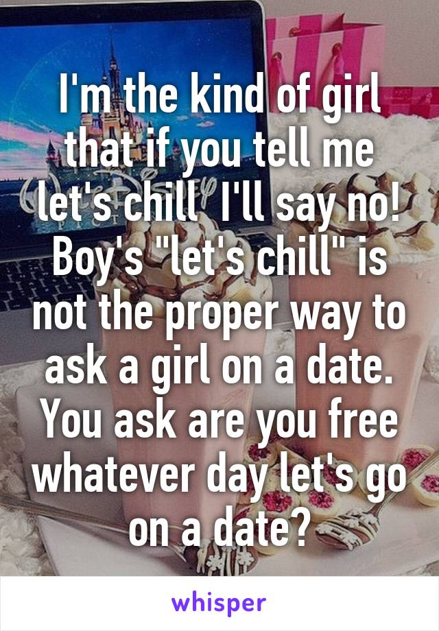 I'm the kind of girl that if you tell me let's chill  I'll say no!
Boy's "let's chill" is not the proper way to ask a girl on a date.
You ask are you free whatever day let's go on a date?