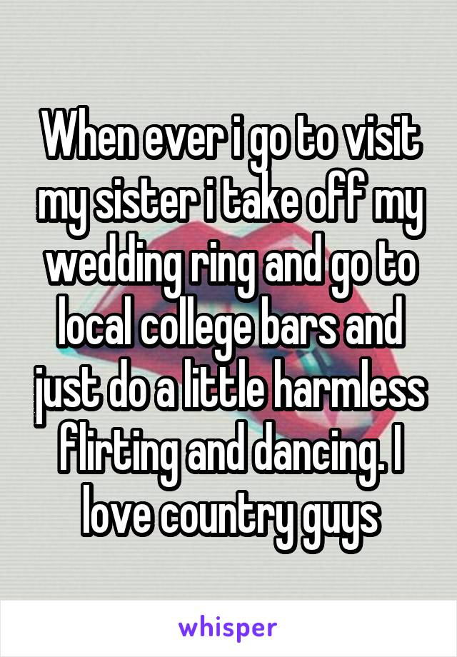 When ever i go to visit my sister i take off my wedding ring and go to local college bars and just do a little harmless flirting and dancing. I love country guys