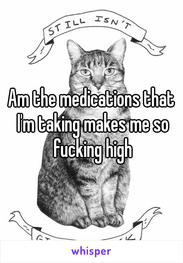 Am the medications that I'm taking makes me so fucking high