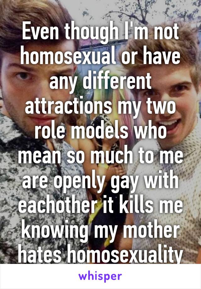 Even though I'm not homosexual or have any different attractions my two role models who mean so much to me are openly gay with eachother it kills me knowing my mother hates homosexuality
