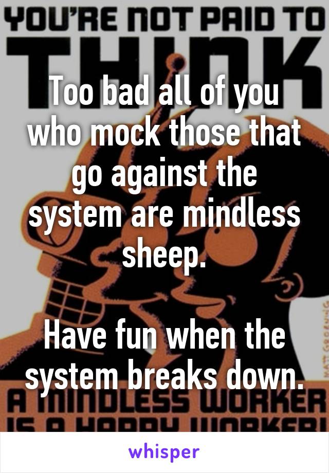 Too bad all of you who mock those that go against the system are mindless sheep.

Have fun when the system breaks down.