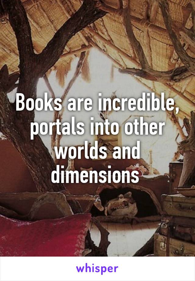 Books are incredible, portals into other worlds and dimensions 