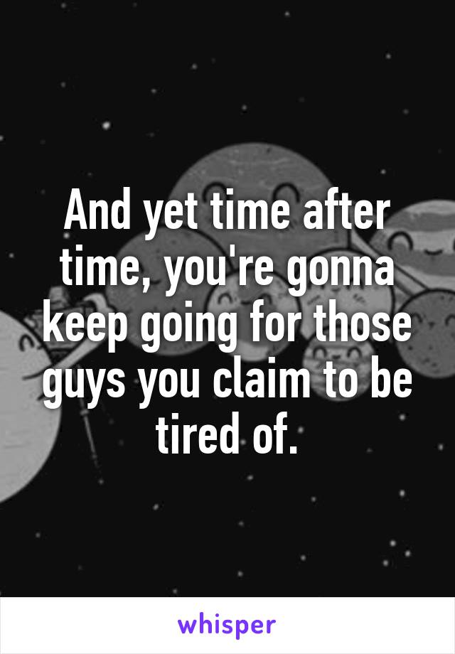 And yet time after time, you're gonna keep going for those guys you claim to be tired of.