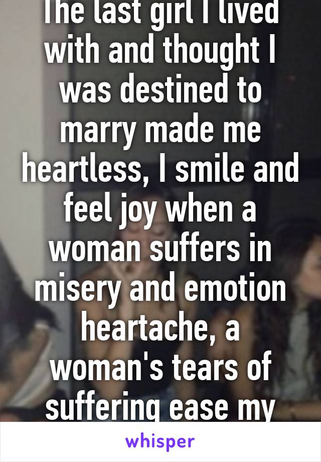 The last girl I lived with and thought I was destined to marry made me heartless, I smile and feel joy when a woman suffers in misery and emotion heartache, a woman's tears of suffering ease my heart.