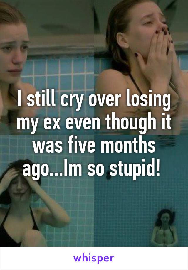 I still cry over losing my ex even though it was five months ago...Im so stupid! 