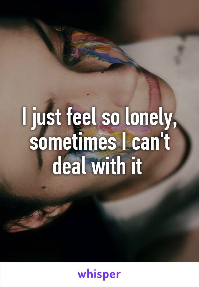 I just feel so lonely, sometimes I can't deal with it 