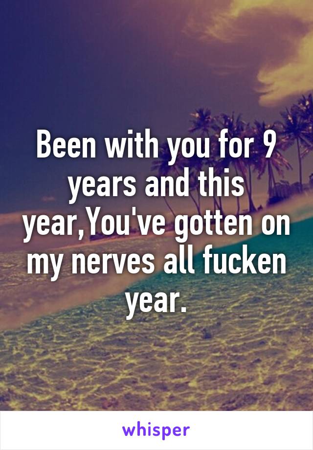 Been with you for 9 years and this year,You've gotten on my nerves all fucken year.