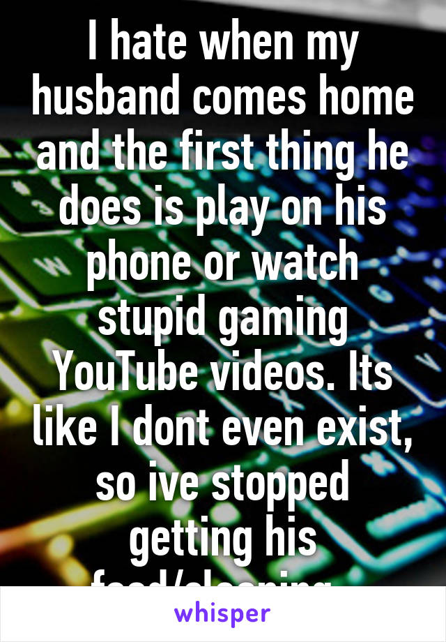 I hate when my husband comes home and the first thing he does is play on his phone or watch stupid gaming YouTube videos. Its like I dont even exist, so ive stopped getting his food/cleaning. 