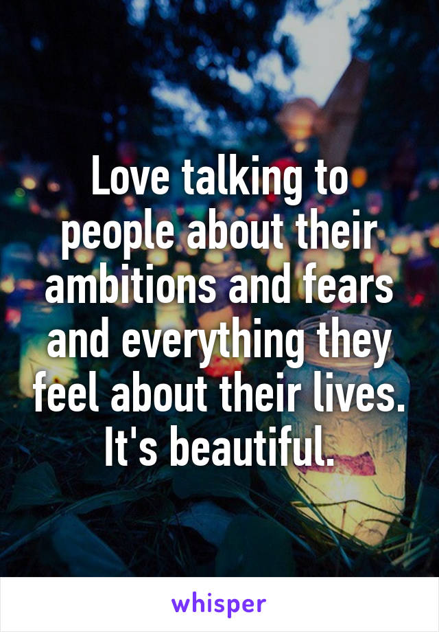 Love talking to people about their ambitions and fears and everything they feel about their lives. It's beautiful.