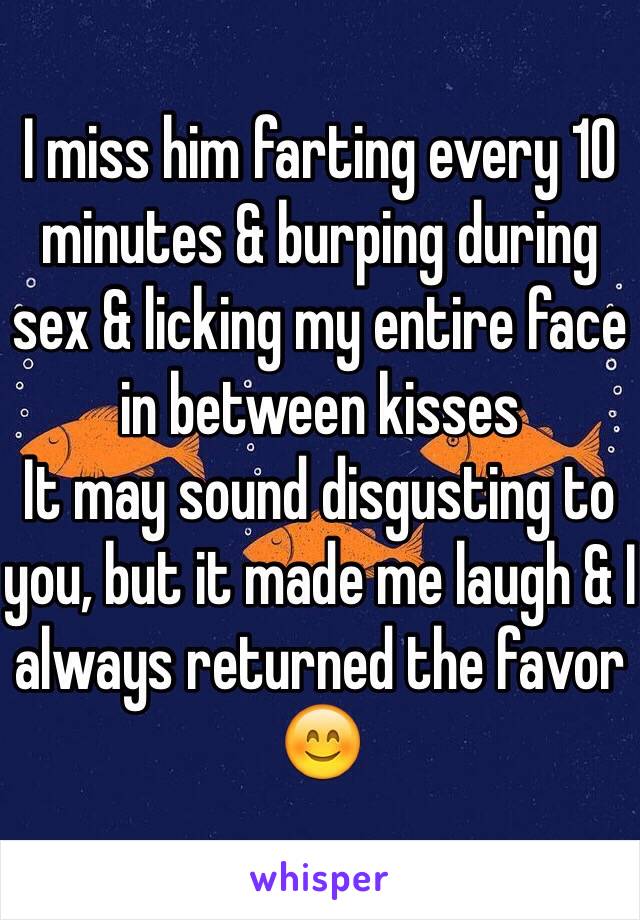 I miss him farting every 10 minutes & burping during sex & licking my entire face in between kisses 
It may sound disgusting to you, but it made me laugh & I always returned the favor 😊