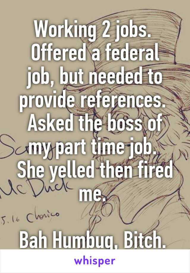 Working 2 jobs. 
Offered a federal job, but needed to provide references. 
Asked the boss of my part time job. 
She yelled then fired me. 

Bah Humbug, Bitch. 