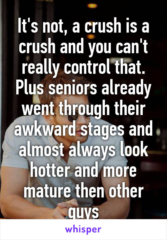 It's not, a crush is a crush and you can't really control that. Plus seniors already went through their awkward stages and almost always look hotter and more mature then other guys