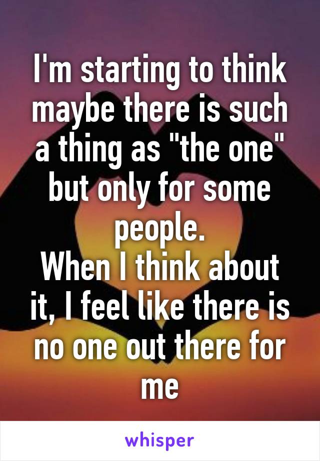I'm starting to think maybe there is such a thing as "the one" but only for some people.
When I think about it, I feel like there is no one out there for me