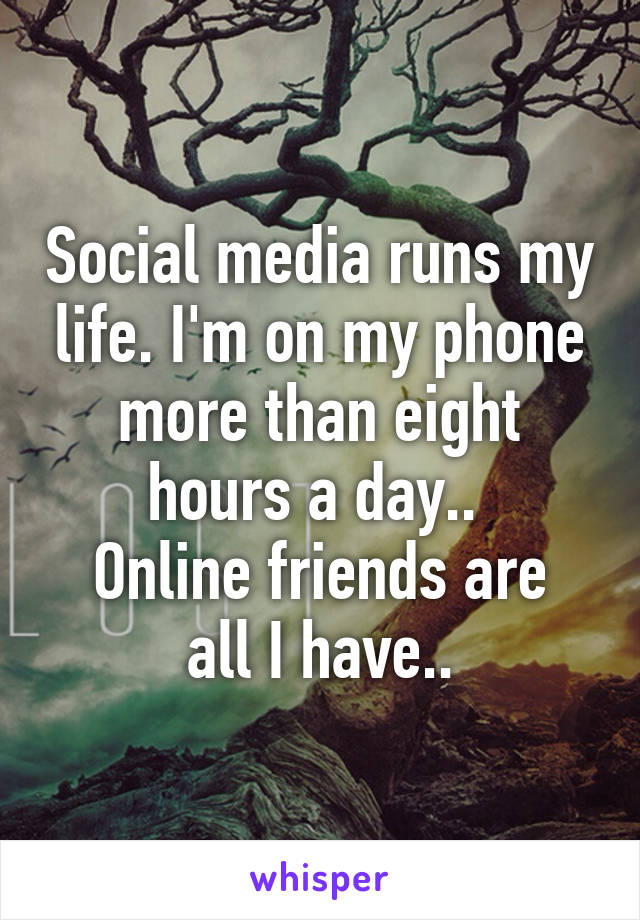 Social media runs my life. I'm on my phone more than eight hours a day.. 
Online friends are all I have..