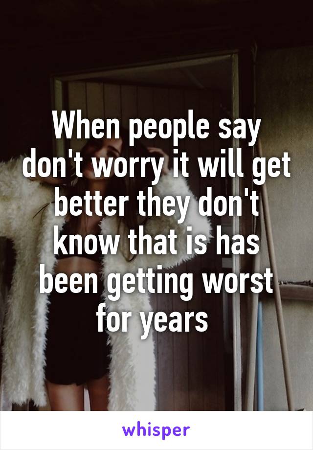 When people say don't worry it will get better they don't know that is has been getting worst for years 