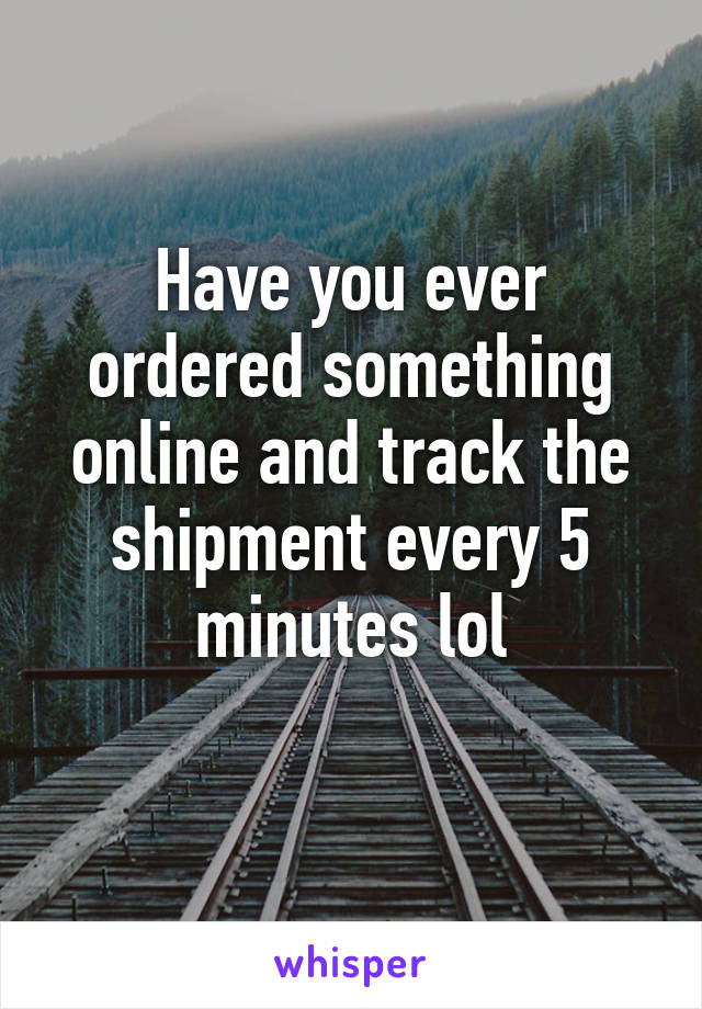 Have you ever ordered something online and track the shipment every 5 minutes lol
