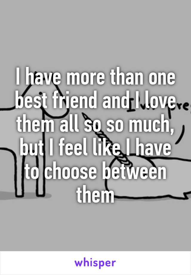 I have more than one best friend and I love them all so so much, but I feel like I have to choose between them
