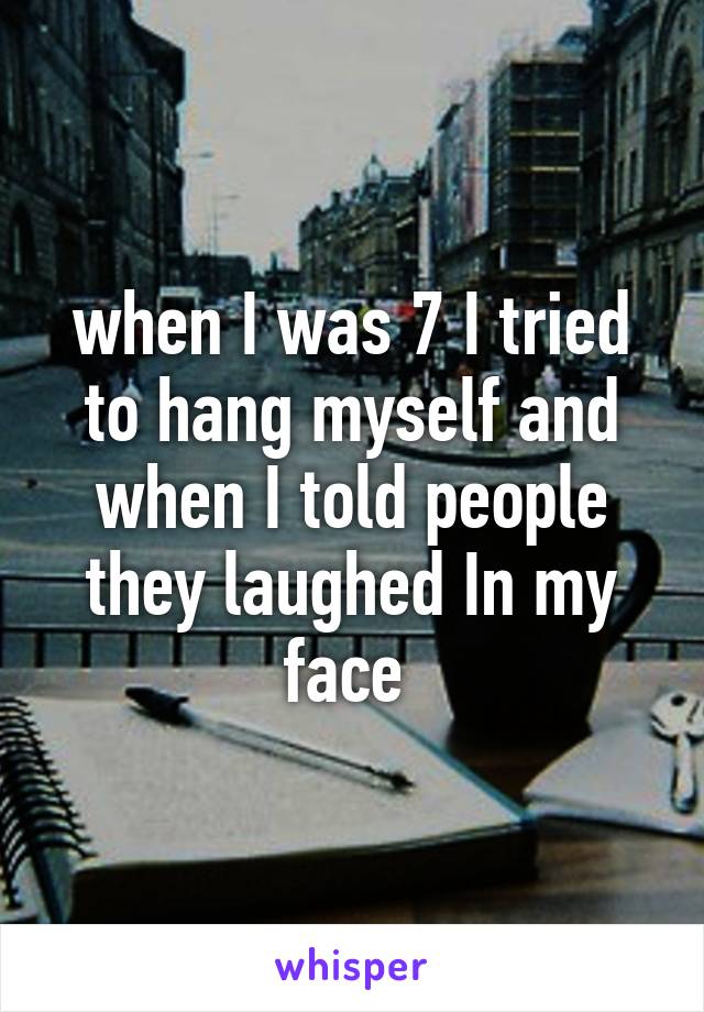 when I was 7 I tried to hang myself and when I told people they laughed In my face 