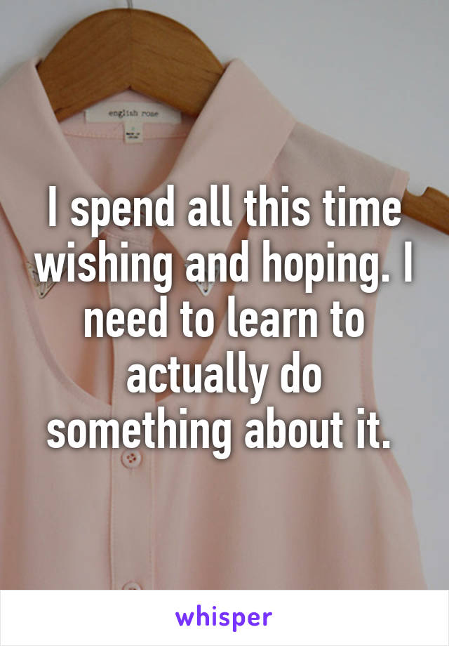 I spend all this time wishing and hoping. I need to learn to actually do something about it. 