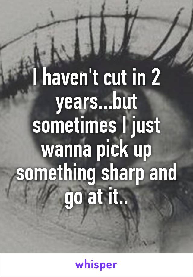 I haven't cut in 2 years...but sometimes I just wanna pick up something sharp and go at it..