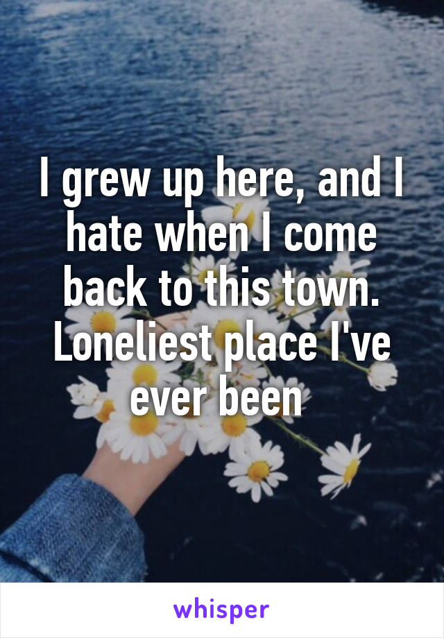 I grew up here, and I hate when I come back to this town. Loneliest place I've ever been 
