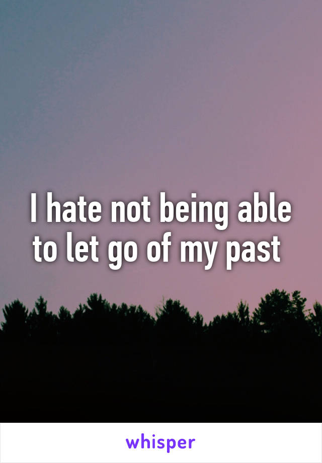 I hate not being able to let go of my past 