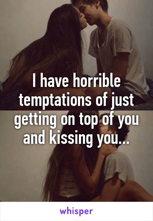 I have horrible temptations of just getting on top of you and kissing you...
