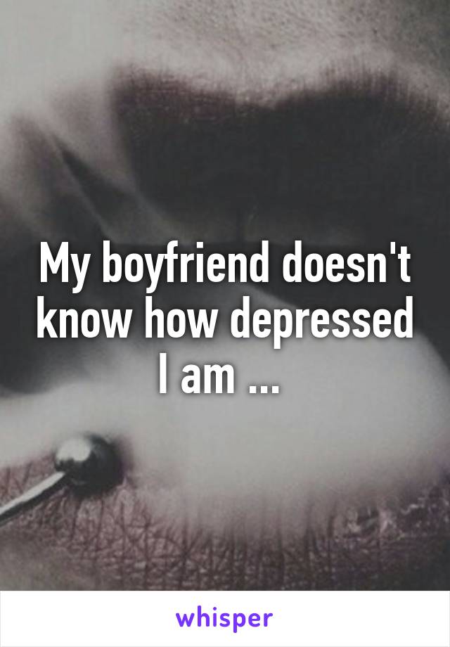 My boyfriend doesn't know how depressed I am ... 