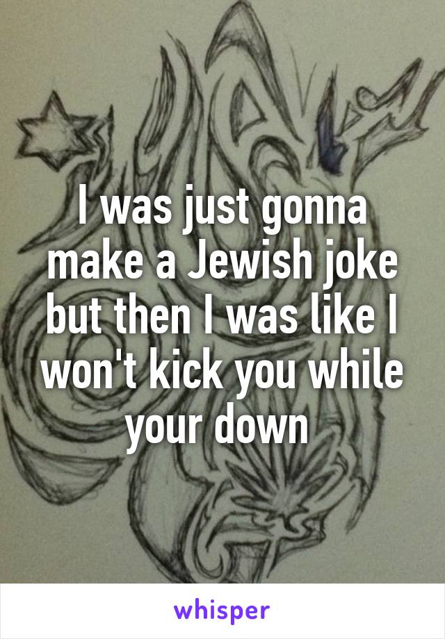 I was just gonna make a Jewish joke but then I was like I won't kick you while your down 