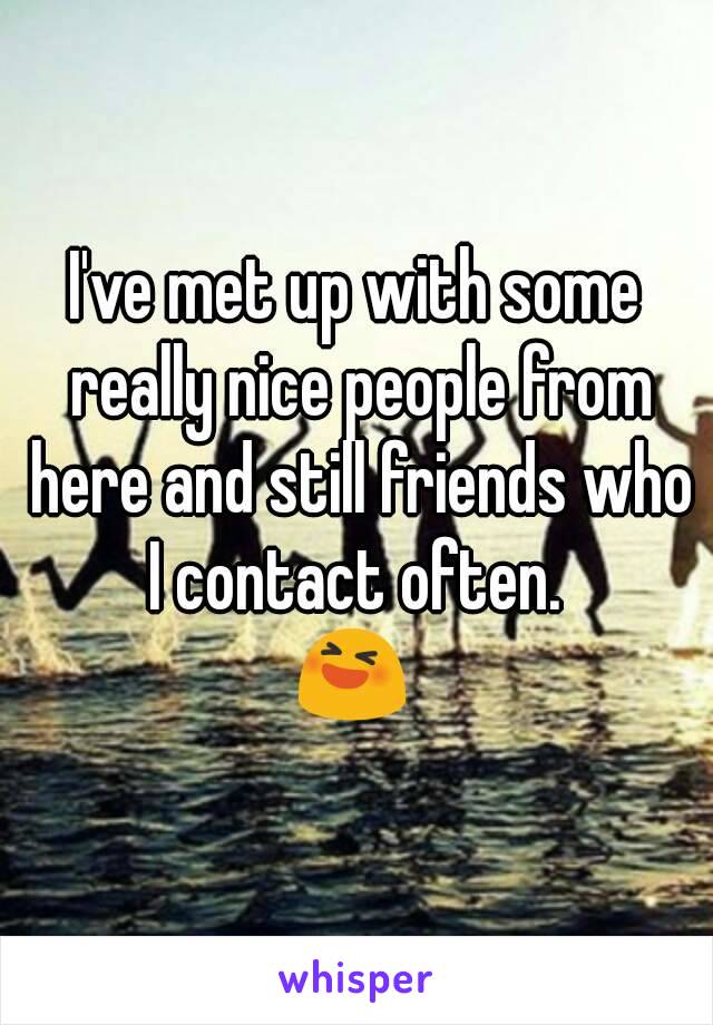 I've met up with some really nice people from here and still friends who I contact often. 
😆